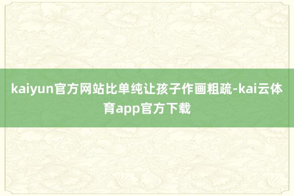 kaiyun官方网站比单纯让孩子作画粗疏-kai云体育app官方下载