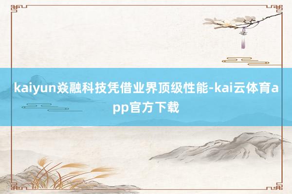 kaiyun焱融科技凭借业界顶级性能-kai云体育app官方下载