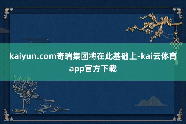kaiyun.com奇瑞集团将在此基础上-kai云体育app官方下载
