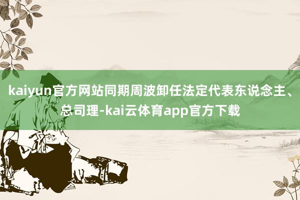 kaiyun官方网站同期周波卸任法定代表东说念主、总司理-kai云体育app官方下载