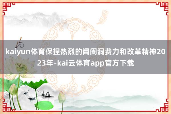 kaiyun体育保捏热烈的阛阓洞费力和改革精神　　2023年-kai云体育app官方下载