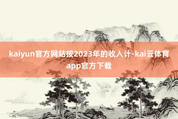 kaiyun官方网站按2023年的收入计-kai云体育app官方下载