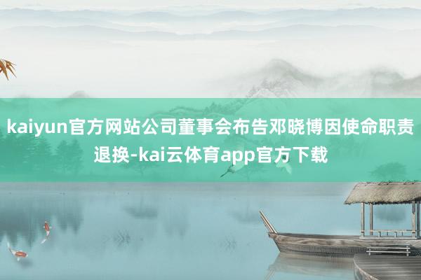 kaiyun官方网站公司董事会布告邓晓博因使命职责退换-kai云体育app官方下载