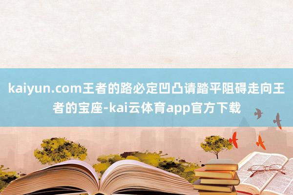 kaiyun.com王者的路必定凹凸请踏平阻碍走向王者的宝座-kai云体育app官方下载