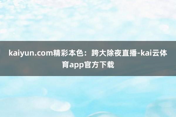 kaiyun.com精彩本色：跨大除夜直播-kai云体育app官方下载