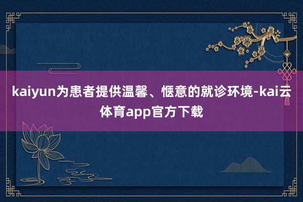 kaiyun为患者提供温馨、惬意的就诊环境-kai云体育app官方下载
