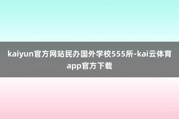 kaiyun官方网站民办国外学校555所-kai云体育app官方下载