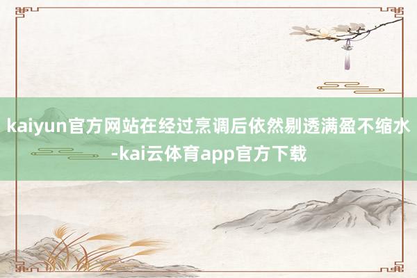 kaiyun官方网站在经过烹调后依然剔透满盈不缩水-kai云体育app官方下载