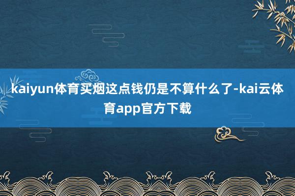 kaiyun体育买烟这点钱仍是不算什么了-kai云体育app官方下载