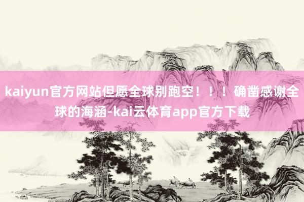 kaiyun官方网站但愿全球别跑空！！！确凿感谢全球的海涵-kai云体育app官方下载