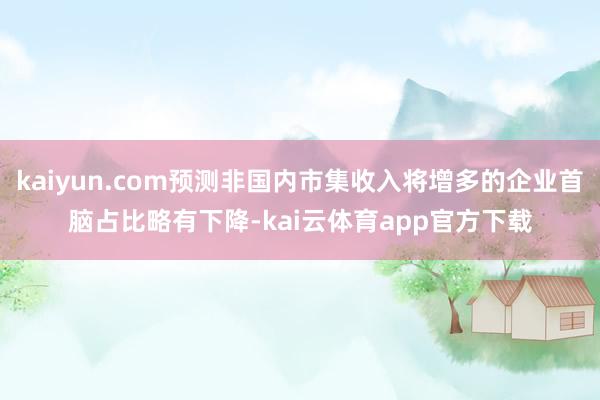 kaiyun.com预测非国内市集收入将增多的企业首脑占比略有下降-kai云体育app官方下载