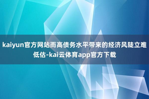 kaiyun官方网站而高债务水平带来的经济风陡立难低估-kai云体育app官方下载
