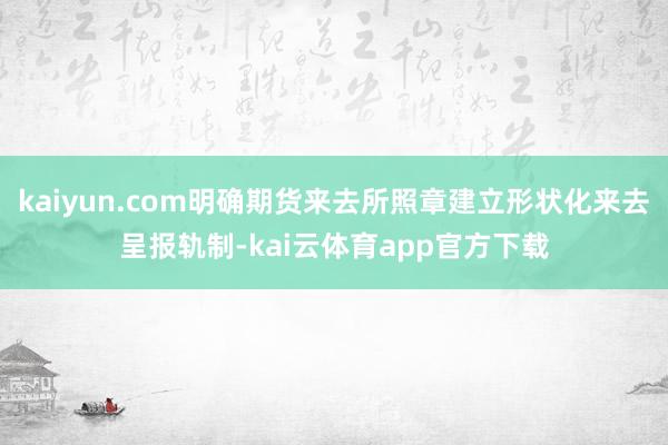 kaiyun.com明确期货来去所照章建立形状化来去呈报轨制-kai云体育app官方下载