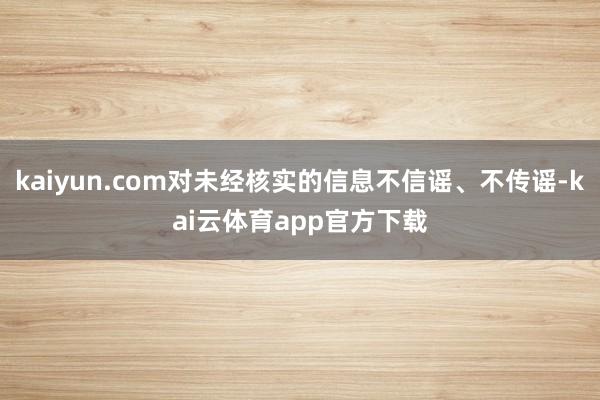 kaiyun.com对未经核实的信息不信谣、不传谣-kai云体育app官方下载