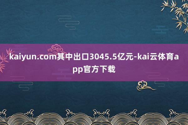 kaiyun.com其中出口3045.5亿元-kai云体育app官方下载