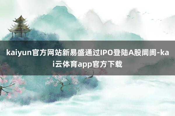 kaiyun官方网站新易盛通过IPO登陆A股阛阓-kai云体育app官方下载