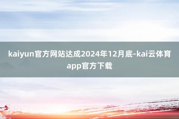 kaiyun官方网站达成2024年12月底-kai云体育app官方下载