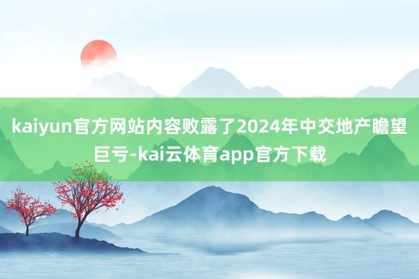 kaiyun官方网站内容败露了2024年中交地产瞻望巨亏-kai云体育app官方下载