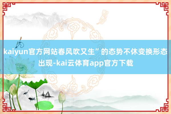kaiyun官方网站春风吹又生”的态势不休变换形态出现-kai云体育app官方下载