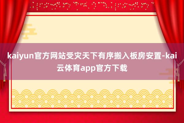 kaiyun官方网站受灾天下有序搬入板房安置-kai云体育app官方下载