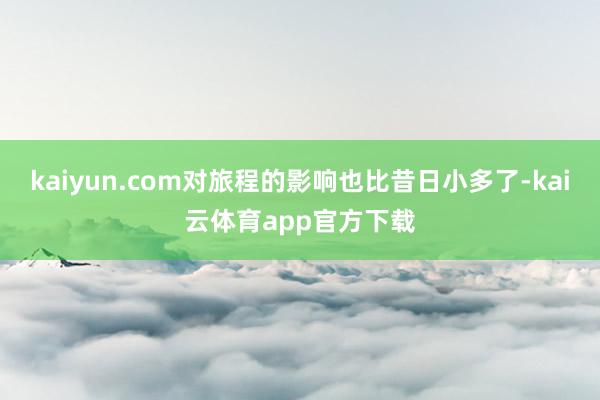 kaiyun.com对旅程的影响也比昔日小多了-kai云体育app官方下载