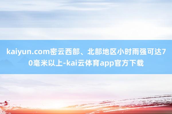 kaiyun.com密云西部、北部地区小时雨强可达70毫米以上-kai云体育app官方下载