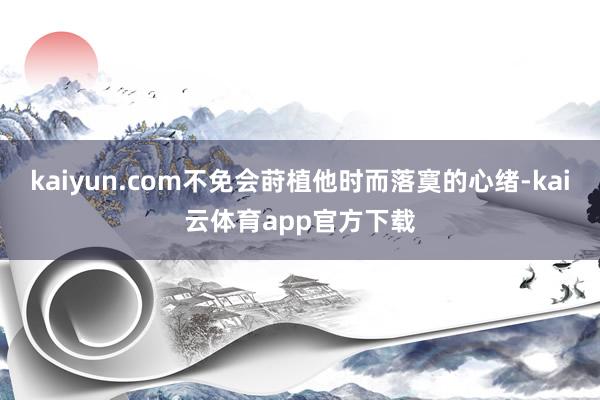 kaiyun.com不免会莳植他时而落寞的心绪-kai云体育app官方下载