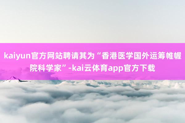 kaiyun官方网站聘请其为“香港医学国外运筹帷幄院科学家”-kai云体育app官方下载