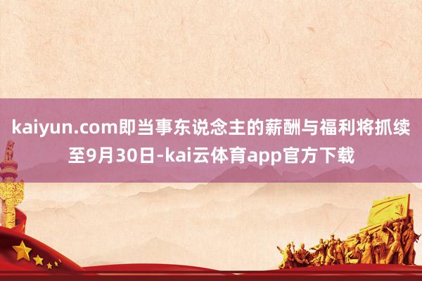 kaiyun.com即当事东说念主的薪酬与福利将抓续至9月30日-kai云体育app官方下载