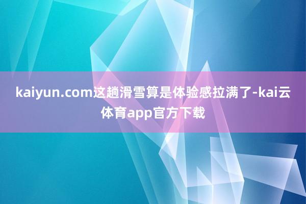 kaiyun.com这趟滑雪算是体验感拉满了-kai云体育app官方下载
