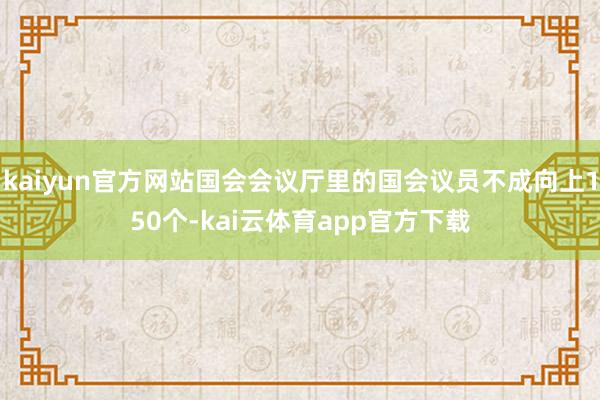 kaiyun官方网站国会会议厅里的国会议员不成向上150个-kai云体育app官方下载