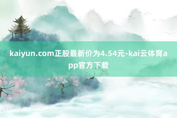 kaiyun.com正股最新价为4.54元-kai云体育app官方下载