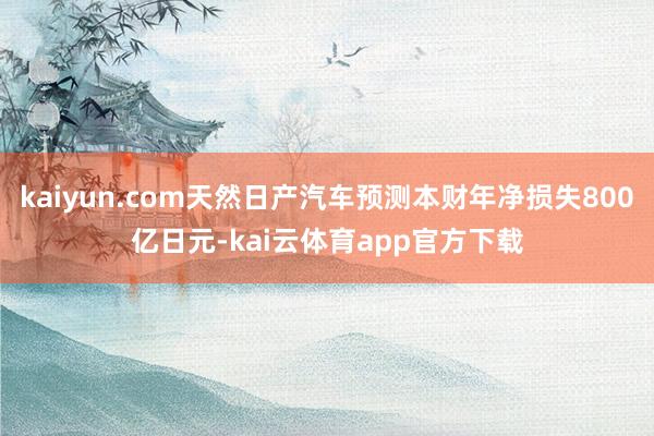 kaiyun.com天然日产汽车预测本财年净损失800亿日元-kai云体育app官方下载