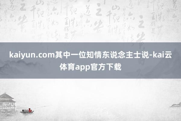 kaiyun.com其中一位知情东说念主士说-kai云体育app官方下载