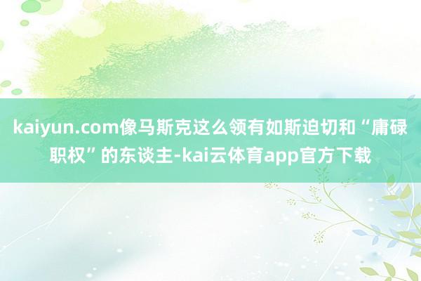 kaiyun.com像马斯克这么领有如斯迫切和“庸碌职权”的东谈主-kai云体育app官方下载