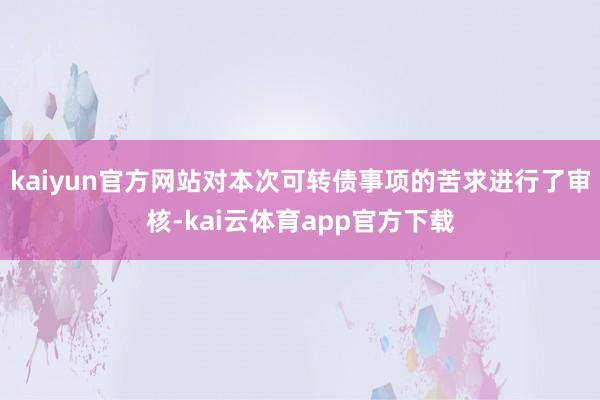 kaiyun官方网站对本次可转债事项的苦求进行了审核-kai云体育app官方下载