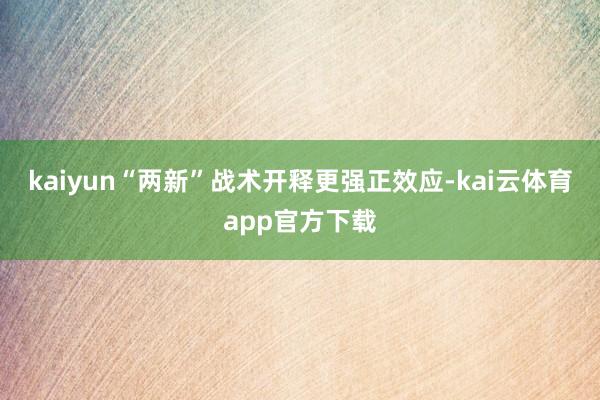 kaiyun“两新”战术开释更强正效应-kai云体育app官方下载