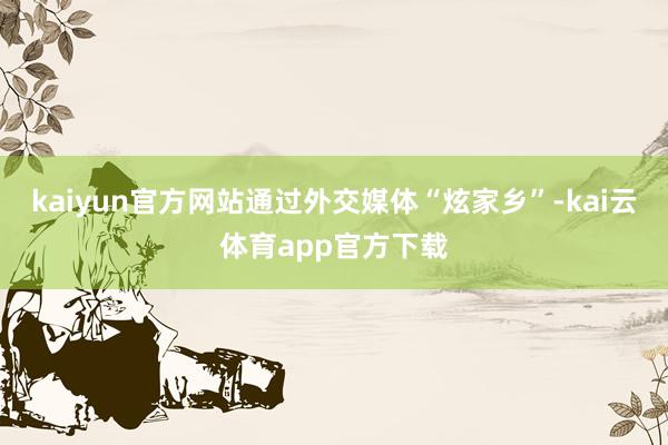 kaiyun官方网站通过外交媒体“炫家乡”-kai云体育app官方下载