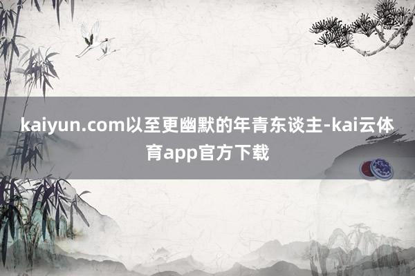 kaiyun.com以至更幽默的年青东谈主-kai云体育app官方下载