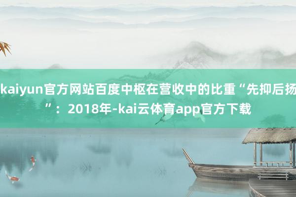 kaiyun官方网站百度中枢在营收中的比重“先抑后扬”：2018年-kai云体育app官方下载