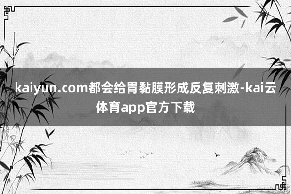 kaiyun.com都会给胃黏膜形成反复刺激-kai云体育app官方下载