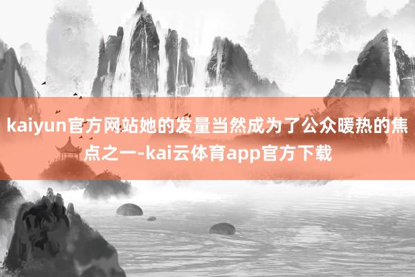 kaiyun官方网站她的发量当然成为了公众暖热的焦点之一-kai云体育app官方下载