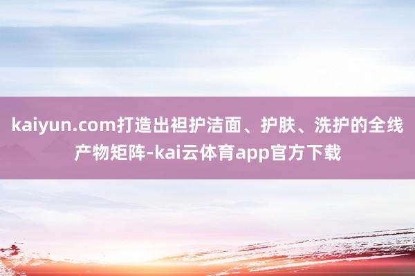 kaiyun.com打造出袒护洁面、护肤、洗护的全线产物矩阵-kai云体育app官方下载