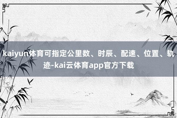 kaiyun体育可指定公里数、时辰、配速、位置、轨迹-kai云体育app官方下载