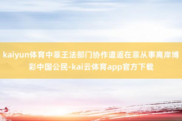 kaiyun体育中菲王法部门协作遣返在菲从事离岸博彩中国公民-kai云体育app官方下载