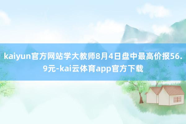 kaiyun官方网站学大教师8月4日盘中最高价报56.9元-kai云体育app官方下载