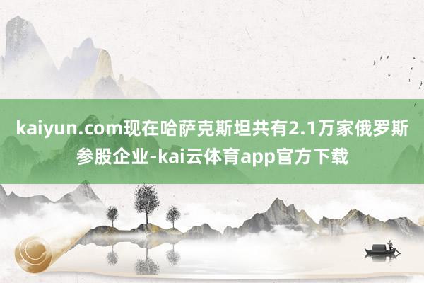kaiyun.com现在哈萨克斯坦共有2.1万家俄罗斯参股企业-kai云体育app官方下载