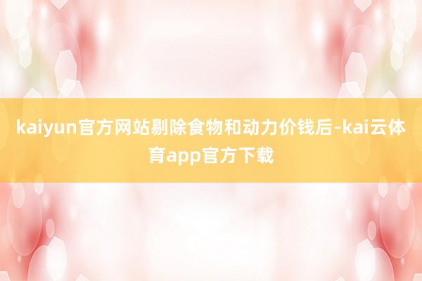kaiyun官方网站剔除食物和动力价钱后-kai云体育app官方下载