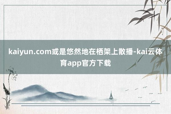 kaiyun.com或是悠然地在栖架上散播-kai云体育app官方下载