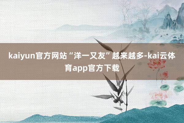 kaiyun官方网站“洋一又友”越来越多-kai云体育app官方下载